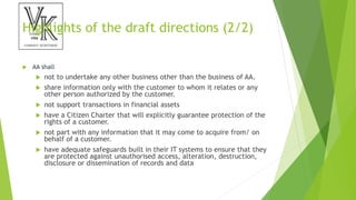 Highlights of the draft directions (2/2)
 AA shall
 not to undertake any other business other than the business of AA.
 share information only with the customer to whom it relates or any
other person authorized by the customer.
 not support transactions in financial assets
 have a Citizen Charter that will explicitly guarantee protection of the
rights of a customer.
 not part with any information that it may come to acquire from/ on
behalf of a customer.
 have adequate safeguards built in their IT systems to ensure that they
are protected against unauthorised access, alteration, destruction,
disclosure or dissemination of records and data
 