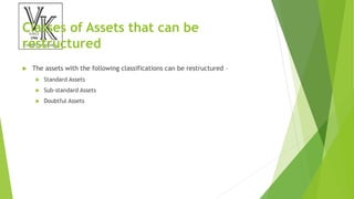 Classes of Assets that can be
restructured
 The assets with the following classifications can be restructured –
 Standard Assets
 Sub-standard Assets
 Doubtful Assets
 