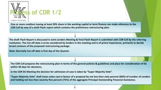 Process of CDR 1/2
One or more creditors having at least 20% share in the working capital or term finance can make reference to the
CDR Cell by way of a draft Flash report which contains the preliminary restructuring plan.
The draft Flash Report is discussed in Joint Lenders Meeting & Final Flash Report is submitted with CDR Cell by the referring
institution. The Cut-off-date is to be considered by lenders in the meeting and is of prime importance, primarily to decide
broad contours of the proposed restructuring package.
Note: Normally Cut-off-date is first day of the Quarter.
The CDR Cell prepares the restructuring plan in terms of the general policies & guidelines and place for consideration of EG
within 30 days for decisions.
In the CDR EG Meeting the decision for admission of case is taken by “Super Majority Vote”.
“Super-Majority Vote” shall mean votes cast in favour of a proposal by not less than sixty percent (60%) of number of Lenders
and holding not less than seventy-five percent (75%) of the aggregate Principal Outstanding Financial Assistance.
 