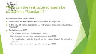 When can the restructured assets be
retained as “Standard”?
Following conditions to be satisfied –
 Restructuring has to be done within 2 years from the original DCCO
 At the time of making application for restructuring the asset is classified as
“Standard”
 The Extension of DDCO –
 For infrastructure projects involving court cases –
Total extension of not more than 4 years from the original DCCO.
 For infrastructure projects delayed for the reasons beyond the control of
promoters –
Total extension of not more than 3 years from the original DCCO
 