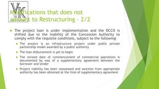 Modifications that does not
amount to Restructuring – 2/2
 The project loan is under implementation and the DCCO is
shifted due to the inability of the Concession Authority to
comply with the requisite conditions, subject to the following–
 The project is an infrastructure project under public private
partnership model awarded by a public authority
 The loan disbursement is yet to begin
 The revised date of commencement of commercial operations is
documented by way of a supplementary agreement between the
borrower and lender
 Project viability has been reassessed and sanction from appropriate
authority has been obtained at the time of supplementary agreement
 