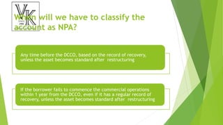 When will we have to classify the
account as NPA?
Any time before the DCCO, based on the record of recovery,
unless the asset becomes standard after restructuring
If the borrower fails to commence the commercial operations
within 1 year from the DCCO, even if it has a regular record of
recovery, unless the asset becomes standard after restructuring
 