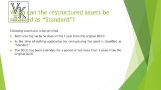 When can the restructured assets be
retained as “Standard”?
Following conditions to be satisfied –
 Restructuring has to be done within 1 year from the original DCCO
 At the time of making application for restructuring the asset is classified as
“Standard”
 The DCCO has been extended for a period of not more than 3 years from the
original DCCO
 