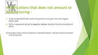 Modifications that does not amount to
Restructuring –
 If the revised DCCO falls within the period of one year from the original
DCCO; and
 Shift in repayment period by equal or shorter duration than the extension of
DCCO
Such project loans will be treated as “Standard Assets” and will attract provision
of 0.25 percent
 