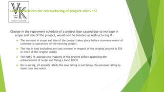 Other provisions for restructuring of project loans 1/2
Change in the repayment schedule of a project loan caused due to increase in
scope and size of the project, would not be treated as restructuring if –
 The increase in scope and size of the project takes place before commencement of
commercial operations of the existing project.
 The rise in cost excluding any cost-overrun in respect of the original project is 25%
or more of the original outlay.
 The NBFC re-assesses the viability of the project before approving the
enhancement of scope and fixing a fresh DCCO.
 On re-rating, (if already rated) the new rating is not below the previous rating by
more than one notch.
 