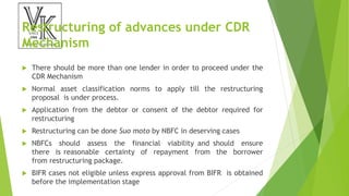 Restructuring of advances under CDR
Mechanism
 There should be more than one lender in order to proceed under the
CDR Mechanism
 Normal asset classification norms to apply till the restructuring
proposal is under process.
 Application from the debtor or consent of the debtor required for
restructuring
 Restructuring can be done Suo moto by NBFC in deserving cases
 NBFCs should assess the financial viability and should ensure
there is reasonable certainty of repayment from the borrower
from restructuring package.
 BIFR cases not eligible unless express approval from BIFR is obtained
before the implementation stage
 