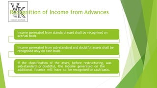 Recognition of Income from Advances
Income generated from standard asset shall be recognised on
accrual basis
Income generated from sub-standard and doubtful assets shall be
recognised only on cash basis
If the classification of the asset, before restructuring, was
sub-standard or doubtful, the income generated on the
additional finance will have to be recognised on cash basis.
 