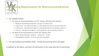 Provisioning Requirements for Restructured Advances
1/2
 For standard assets –
 For stock of restructured assets as on 23rd January, 2014 and were standard –
 Phased out provisioning starting from 2.75% as on 31st March, 2014
 3.50 per cent - with effect from March 31, 2015 (spread over the four quarters of 2014-15)
 4.25 per cent - with effect from March 31, 2016 (spread over the four quarters of 2015-16
 5 percent - with effect from March 31, 2017 (spread over the four quarters of 2016-17)
 For assets to be restructured on or after 24th January, 2014
 Where restructured asset is standard – moratorium + 2 years
 NPA upgraded to standard – 5% for 1st year from up-gradation
 For sub-standard and doubtful asset – normal provisioning norms will apply
In addition to the above, provision for diminution in fair value also has to maintained
 