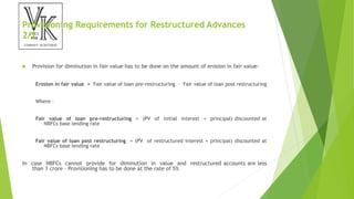 Provisioning Requirements for Restructured Advances
2/2
 Provision for diminution in fair value has to be done on the amount of erosion in fair value–
Erosion in fair value = Fair value of loan pre-restructuring – Fair value of loan post restructuring
Where –
Fair value of loan pre-restructuring = (PV of initial interest + principal) discounted at
NBFCs base lending rate
Fair value of loan post restructuring = (PV of restructured interest + principal) discounted at
NBFCs base lending rate
In case NBFCs cannot provide for diminution in value and restructured accounts are less
than 1 crore – Provisioning has to be done at the rate of 5%
 