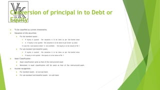 Conversion of principal in to Debt or
Equity
 To be classified as current investments
 Valuation of the securities –
 For the standard assets –
 If equity is quoted – the valuation is to be done as per the market value
 ii. If equity is not quoted – the valuation is to be done as per break up value
In case the Last balance sheet is not available – the equity is to be valued at Re 1.
 For sub-standard and doubtful assets –
 If equity is quoted – the valuation is to be done as per the market value
 If equity is not quoted – the equity is to be value at Re. 1
 Asset Classification –
 Asset classification same as that of the restructured asset
 Movement is asset classification will be same as that of the restructured asset.
 Income recognition –
 For standard assets – on accrual basis
 For sub-standard and doubtful assets – on cash basis
 
