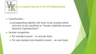 Conversion of unpaid interest in to FITL/Debt/Equity
 Classification –
A corresponding liability will have to be created which
will have to be classified as “Sundry Liabilities Account
(Interest Capitalisation)”
 Income recognition –
 For standard assets – on accrual basis
 For sub-standard and doubtful assets – on cash basis
 