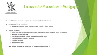 Immovable Properties - Mortgages
 Mortgage is the transfer of interest in specific immovable property as security
 Mortgage and charge - distinction –
 Mortgage is a transfer of interest in property; charge is merely a security interest
 Types of mortgages:
 simple mortgage: personal undertaking to pay coupled with right of mortgagee to sell the property
 Mortgage by conditional sale
 Usufructuary mortgage - transfer of possession, rent and profits
 English mortgage - transfer of property
 Equitable mortgage
 Anomalous mortgage
 Most bankers’ mortgages fall under (a) or (e). Some mortgages fall under (f)
 