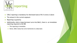 CRILC reporting
 CRILC reporting is mandatory for distressed loans of Rs 5 crores or above
 The amount is the current exposure
 Reporting is quarterly
 Additionally, when a large borrower turns into SMA 2, there is an immediate
reporting required to the RBI
 This reporting is immediate
 Hence, SMA 2 status has to be monitored on a daily basis
 
