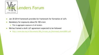 Joint Lenders Forum
 Jan 30 2014 framework provides for framework for formation of JLFs
 Mandatory for exposures about Rs 100 crore
 This is aggregate exposure of all lenders
 IBA has framed a draft JLF agreement expected to be followed
 http://www.iba.org.in/Documents/IBA_Circular_on_Distressed_Assets0001.pdf
 