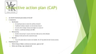 Corrective action plan (CAP)
 Jan 30 2014 framework gives details of the CAP
 3 components:
 Rectification
 Can anything be done to restore the cashflow mismatch?
 If additional funding is required, can the borrower bring it?
 Can some other strategic investors be brought in to correct it?
 However, no additional lending by the NBFC
 Restructuring
 Consider restructuring if account prima-facie viable and not wilful defaulter
 Signing of a DCA and ICA with a stand still clause
 Recovery
 If any of the above does not seems to be feasible, the JLF may decide the best recovery process.
 Timelines for JLF
 Within 30 days of SMA2 or reference by borrower, agree on CAP
 Within next 30 days, sign a detailed CAP
 