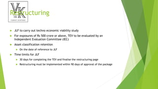 Restructuring
 JLF to carry out techno economic viability study
 For exposures of Rs 500 crore or above, TEV to be evaluated by an
Independent Evaluation Committee (IEC)
 Asset classification retention
 On the date of reference to JLF
 Time limits for JLF
 30 days for completing the TEV and finalise the restructuring page
 Restructuring must be implemented within 90 days of approval of the package
 