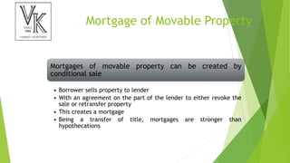 Mortgage of Movable Property
Mortgages of movable property can be created by
conditional sale
• Borrower sells property to lender
• With an agreement on the part of the lender to either revoke the
sale or retransfer property
• This creates a mortgage
• Being a transfer of title, mortgages are stronger than
hypothecations
 