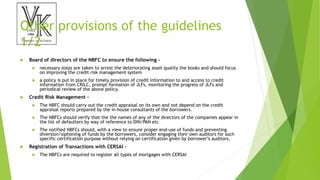 Other provisions of the guidelines
1/2
 Board of directors of the NBFC to ensure the following –
 necessary steps are taken to arrest the deteriorating asset quality the books and should focus
on improving the credit risk management system
 a policy is put in place for timely provision of credit information to and access to credit
information from CRILC, prompt formation of JLFs, monitoring the progress of JLFs and
periodical review of the above policy.
 Credit Risk Management –
 The NBFC should carry out the credit appraisal on its own and not depend on the credit
appraisal reports prepared by the in-house consultants of the borrowers.
 The NBFCs should verify that the the names of any of the directors of the companies appear in
the list of defaulters by way of reference to DIN/PAN etc
 The notified NBFCs should, with a view to ensure proper end-use of funds and preventing
diversion/siphoning of funds by the borrowers, consider engaging their own auditors for such
specific certification purpose without relying on certification given by borrower’s auditors.
 Registration of Transactions with CERSAI –
 The NBFCs are required to register all types of mortgages with CERSAI
 