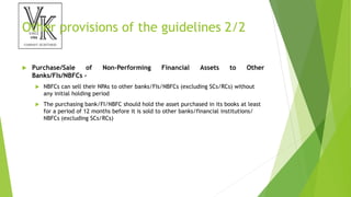 Other provisions of the guidelines 2/2
 Purchase/Sale of Non-Performing Financial Assets to Other
Banks/FIs/NBFCs –
 NBFCs can sell their NPAs to other banks/FIs/NBFCs (excluding SCs/RCs) without
any initial holding period
 The purchasing bank/FI/NBFC should hold the asset purchased in its books at least
for a period of 12 months before it is sold to other banks/financial institutions/
NBFCs (excluding SCs/RCs)
 
