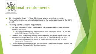 Additional requirements
 RBI vide circular dated 23rd July, 2015 made several amendments to the
Framework, which were originally applicable to the banks, applicable to the NBFCs
as well.
 Following are the additional requirements –
 The NBFC shall have to form a committee for the purpose of identification of non co-
operative borrowers
 The same shall be formed with the senior officers of the company and at least 1 ED, who shall
act as the Chairperson of the Committee
 The NBFC shall have to form another committee which will review the decision of the
above committee and give final verdict on whether to classify an account as NCB –
 The same shall be formed with at least IDs and the Chairman/ CEO/ MD shall act as the
chairperson of the committee
 Classification of borrowers as NCB is required only in case of such borrowers in which the
exposure of the Company is Rs. 50 million or above
 