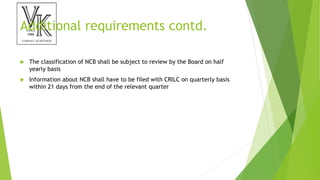 Additional requirements contd.
 The classification of NCB shall be subject to review by the Board on half
yearly basis
 Information about NCB shall have to be filed with CRILC on quarterly basis
within 21 days from the end of the relevant quarter
 
