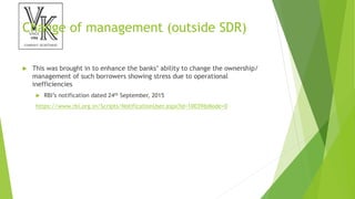 Change of management (outside SDR)
 This was brought in to enhance the banks’ ability to change the ownership/
management of such borrowers showing stress due to operational
inefficiencies
 RBI’s notification dated 24th September, 2015
https://www.rbi.org.in/Scripts/NotificationUser.aspx?Id=10039&Mode=0
 