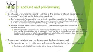 Status of account and provisioning
 On change of ownership, credit facilities of the borrower shall be upgraded to
“standard”, subject to the following conditions –
 The ‘new promoter’ should not be a person/entity/subsidiary/associate etc. (domestic as well as
overseas), from/belonging to the existing promoter/promoter group. Banks should clearly establish
that the acquirer does not belong to the existing promoter group; and
 The new promoter should have acquired at least 51 per cent of the paid up equity capital of the
borrower company.
 If the new promoter is a non-resident, and in sectors where the ceiling on foreign investment is less than 51 per
cent, the new promoter should own at least 26 per cent of the paid up equity capital or up to applicable foreign
investment limit, whichever is higher, provided banks are satisfied that with this equity stake the new non-
resident promoter controls the management of the company.
 Quantum of provision against the account shall not be reversed
 Can be reversed only once the same performs satisfactorily during the ‘specified period’
 Specified period refers to 1 year from the date of change of the ownership
 