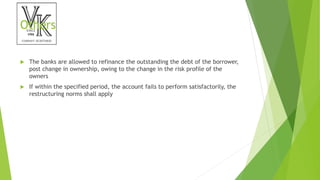 Others
 The banks are allowed to refinance the outstanding the debt of the borrower,
post change in ownership, owing to the change in the risk profile of the
owners
 If within the specified period, the account fails to perform satisfactorily, the
restructuring norms shall apply
 