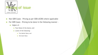 Pricing of issue
 Non SDR Cases – Pricing as per SEBI (ICDR) where applicable
 For SDR Cases – Pricing to be done in the following manner -
 Higher of –
 Face Value of the shares; and
 Lower of the following –
 Fair Market Value; and
 Net Asset Value
 