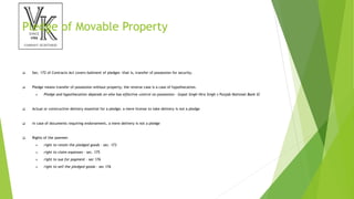 Pledge of Movable Property
 Sec. 172 of Contracts Act covers bailment of pledges -that is, transfer of possession for security.
 Pledge means transfer of possession without property; the reverse case is a case of hypothecation.
 Pledge and hypothecation depends on who has effective control on possession - Gopal Singh Hira Singh v Punjab National Bank SC
 Actual or constructive delivery essential for a pledge; a mere license to take delivery is not a pledge
 in case of documents requiring endorsement, a mere delivery is not a pledge
 Rights of the pawnee:
 right to retain the pledged goods - sec. 173
 right to claim expenses - sec. 175
 right to sue for payment - sec 176
 right to sell the pledged goods - sec 176
 