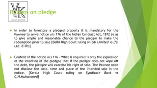 Rulings on pledge
 In order to foreclose a pledged property it is mandatory for the
Pawnee to serve notice u/s 176 of the Indian Contract Act, 1872 so as
to give ample and reasonable chance to the pledgor to make the
redemption prior to sale [Delhi High Court ruling on Gtl Limited vs Ifci
Ltd. & Ors]
 Content of the notice u/s 176 - What is required is only the expression
of the intention of the pledgee that if the pledgor does not wipe off
the debt, the pledgee will exercise his right of sale. The Pawnee need
not disclose the date, time and place of the intended sale in the
notice. [Kerala High Court ruling on Syndicate Bank vs
C.H.Muhammed]
 
