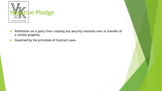 Negative Pledge
 Prohibition on a party from creating any security interests over or transfer of
a certain property.
 Governed by the principles of Contract Laws.
 