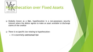 Hypothecation over Fixed Assets
 Globally known as a lien, hypothecation is a non-possessory security
interest where the debtor agrees to make an asset available to discharge
claims of the creditor
 There is no specific law relating to hypothecation:
 It is essentially contractual law
 