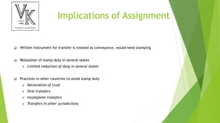 Implications of Assignment
 Written instrument for transfer is treated as conveyance, would need stamping
 Relaxation of stamp duty in several states
 Limited reduction of duty in several states
 Practices in other countries to avoid stamp duty
 Declaration of trust
 Oral transfers
 Incomplete transfers
 Transfers in other jurisdictions
 