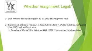 Whether Assignment Legal?
 Kotak Mahindra Bank vs IDBI III (2007) BC 302 (Del) (DB): Assignment legal
 Division Bench of Gujarat High court in Kotak Mahindra Bank vs APS Star Industries, ruling dated
12 Jan 2009, took a different view
 The ruling of SC in APS Star Industries [2010 10 SCC 1] has reversed the above finding
 