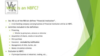 What is an NBFC?
 Sec 45I (c) of the RBI Act defines “financial institution”.
 A non-banking company carrying business of financial institution will be an NBFC.
 Activities included in the definition:
 Financing,
 Whether by giving loans, advances or otherwise
 Acquisition of shares, stocks or securities
 Hire purchase
 Insurance – excluded by notification
 Management of chits, kuries, etc
 Money circulation schemes
 Exclusion to NBFC:
 If principal business is industrial, trading, etc.,
 