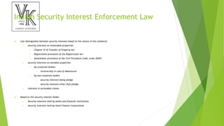 Indian Security Interest Enforcement Law
 Law distinguishes between security interests based on the nature of the collateral:
 security interests on immovable properties
 Chapter IV of Transfer of Property Act
 Registration provisions of the Registration Act
 Attachment provisions of the Civil Procedure Code; order XXXIV
 security interests on movable properties
 by corporate bodies:
• receivership in case of debentures
 by non-corporate bodies
• security interests being pledge
• security interests other than pledge
 interests in actionable claims
 Based on the security interest holder
 Security interests held by banks and financial institutions
 security interests held by State Finance Corporations
 