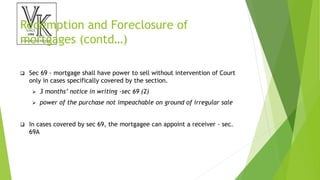 Redemption and Foreclosure of
mortgages (contd…)
 Sec 69 - mortgage shall have power to sell without intervention of Court
only in cases specifically covered by the section.
 3 months’ notice in writing -sec 69 (2)
 power of the purchase not impeachable on ground of irregular sale
 In cases covered by sec 69, the mortgagee can appoint a receiver - sec.
69A
 