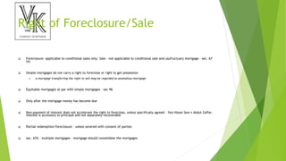 Right of Foreclosure/Sale
 Foreclosure- applicable to conditional sales only. Sale - not applicable to conditional sale and usufructuary mortgage - sec. 67
(a)
 Simple mortgages do not carry a right to foreclose or right to get possession
 a mortgage transferring the right to sell may be regarded as anomalous mortgage
 Equitable mortgages at par with simple mortgages - sec 96
 Only after the mortgage money has become due
 Non-payment of interest does not accelerate the right to foreclose, unless specifically agreed - Yeo Htean Sew v Abdul Zaffar.
Interest is accessory to principal and not separately recoverable
 Partial redemption/foreclosure - unless severed with consent of parties
 sec. 67A - multiple mortgages - mortgage should consolidate the mortgages
 