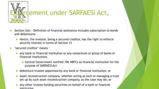 Enforcement under SARFAESI Act,
2002
 Section 2(k) - Definition of financial assistance includes subscription to bonds
and debentures
 Hence, the investor, being a secured creditor, has the right to enforce
security interest in terms of Section 13
 "secured creditor" means
 any bank or financial institution or any consortium or group of banks or
financial institutions
 Central Government notified 196 NBFCs as financial institution for the
purpose of SARFAESI Act
 debenture trustee appointed by any bank or financial institution; or
 Asset reconstruction company, whether acting as such or managing a trust
set up by such asset reconstruction company, as the case may be; or
 any other trustee holding securities on behalf of a bank or financial
 