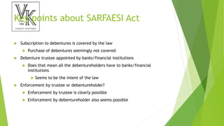 Key points about SARFAESI Act
 Subscription to debentures is covered by the law
 Purchase of debentures seemingly not covered
 Debenture trustee appointed by banks/financial institutions
 Does that mean all the debentureholders have to banks/financial
institutions
 Seems to be the intent of the law
 Enforcement by trustee or debentureholder?
 Enforcement by trustee is clearly possible
 Enforcement by debentureholder also seems possible
 