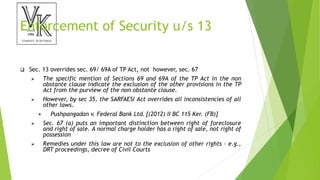 Enforcement of Security u/s 13
 Sec. 13 overrides sec. 69/ 69A of TP Act, not however, sec. 67
 The specific mention of Sections 69 and 69A of the TP Act in the non
obstante clause indicate the exclusion of the other provisions in the TP
Act from the purview of the non obstante clause.
 However, by sec 35, the SARFAESI Act overrides all inconsistencies of all
other laws.
 Pushpangadan v. Federal Bank Ltd. [(2012) II BC 115 Ker. (FB)]
 Sec. 67 (a) puts an important distinction between right of foreclosure
and right of sale. A normal charge holder has a right of sale, not right of
possession
 Remedies under this law are not to the exclusion of other rights - e.g.,
DRT proceedings, decree of Civil Courts
 