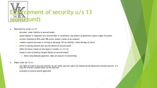 Enforcement of security u/s 13
(continued)
 Requisites for action u/s 13:
 borrower, under liability to secured lender
 makes default in repayment of a secured debt or installment: any default of agreement cannot trigger the power
 account classified as NPA under RBI norms: banker’s books to be evidence
 creditor requires borrower in writing to discharge “all his liability” within 60 days of notice
 notice to specify amounts due and the details of secured assets
 effect of notice: freeze on sale lease or transfer u/s 13 (13)
 freeze in case of floating charges? Details of secured assets?
 Notice only demands payments. Does not amount to receivership.
 Rights under sec 13 (1):
 are rights to enforce security interest; do not confer any new rights not implied by the agreement between parties. It is
only the interest created which can be enforced.
 principles of natural justice applicable
 