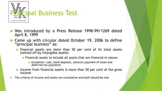 Principal Business Test
 Was introduced by a Press Release 1998-99/1269 dated
April 8, 1999
 Came up with circular dated October 19, 2006 to define
“principal business” as:
 financial assets are more than 50 per cent of its total assets
(netted off by intangible assets)
 Financial assets to include all assets that are financial in nature
 Exception: cash, bank deposits, advance payment of taxes and
deferred tax payments
 income from financial assets is more than 50 per cent of the gross
income
 The criteria of income and assets are cumulative and both should be met
 