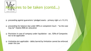 Measures to be taken (contd…)
 proceeding against guarantors/ pledged assets - primary right u/s 13 (11)
 proceeding for balance due under DRTs or competent Court - “as the case
may be” implies RDB Act allocation
 Provisions in case of company under liquidation - sec. 529A of Companies
Act to be applicable
 Limitation Act applicable - debts barred by limitation cannot be enforced
under this law
 