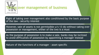Taking over management of business
Right of taking over management also conditioned by the basic purpose
of the law - security interest
However, sale of assets is not permissible u/s 13 (6) without taking over
possession or management, either of the two is a must
As the purpose of possession is to make a sale, banks may be inclined
to avoid difficulties of possession by appointing a manager instead
Nature of the functions of a manager - asset-specific
 