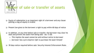 Manner of sale or transfer of assets
 Equity of redemption is an important right of a borrower and any clause
putting a clog on equity is invalid.
 Present law gives to the borrower a right to pay within 60 days of notice
 In addition, at any time before sale or transfer, the borrower may clear his
dues and prevent the asset from being sold - sec 13 (8)
 This implies the asset cannot be sold without notice to borrower
 borrower has a pre-emptive right to purchase the asset himself
 30 days notice required before sale: Security Interest Enforcement Rules
 