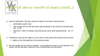 Manner of sale or transfer of assets (contd…)
 Also by implication, the sale cannot be made at the back of the borrower:
 preferably a public sale
 sale at best price as the borrower gets discharge to the extent of amount paid -
sec. 13 (5)
 borrower’s right to moneys collected by the seller after appropriation - sec 13
(7)
 Transferee to get all the rights as if the owner of the assets has transferred the same:
 subject to all the equities of the previous owner
 Can the lender sell the asset to himself - no as implicitly there is a trust between the
lender and the borrower; adversary title to beneficiary not permitted
 