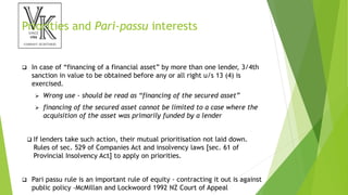 Priorities and Pari-passu interests
 In case of “financing of a financial asset” by more than one lender, 3/4th
sanction in value to be obtained before any or all right u/s 13 (4) is
exercised.
 Wrong use - should be read as “financing of the secured asset”
 financing of the secured asset cannot be limited to a case where the
acquisition of the asset was primarily funded by a lender
 If lenders take such action, their mutual prioritisation not laid down.
Rules of sec. 529 of Companies Act and insolvency laws [sec. 61 of
Provincial Insolvency Act] to apply on priorities.
 Pari passu rule is an important rule of equity - contracting it out is against
public policy -McMillan and Lockwoord 1992 NZ Court of Appeal
 