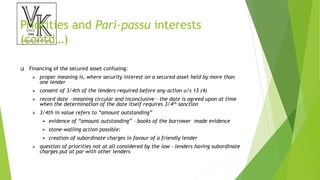 Priorities and Pari-passu interests
(contd…)
 Financing of the secured asset confusing:
 proper meaning is, where security interest on a secured asset held by more than
one lender
 consent of 3/4th of the lenders required before any action u/s 13 (4)
 record date -meaning circular and inconclusive - the date is agreed upon at time
when the determination of the date itself requires 3/4th sanction
 3/4th in value refers to “amount outstanding”
 evidence of “amount outstanding” - books of the borrower made evidence
 stone-walling action possible:
 creation of subordinate charges in favour of a friendly lender
 question of priorities not at all considered by the law - lenders having subordinate
charges put at par with other lenders
 